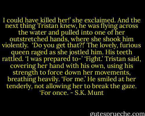 I could have killed her!’ she exclaimed. And the next thing Tristan knew, he was flying across the water and pulled into one of her outstretched hands, where she shook him violently. <br />‘Do you get that?!’ The lovely, furious queen raged as she jostled him. His teeth rattled. ‘I was prepared to-’<br />‘Fight.’ Tristan said, covering her hand with his own, using his strength to force down her movements, breathing heavily. ‘For me.’ He smiled at her tenderly, not allowing her to break the gaze. ‘For once. - S.K. Munt