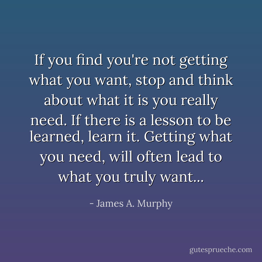 If you find you're not getting what you want, stop and think about what it is you really need. If there is a lesson to be learned, learn it. Getting what you need, will often lead to what you truly want... - James A. Murphy