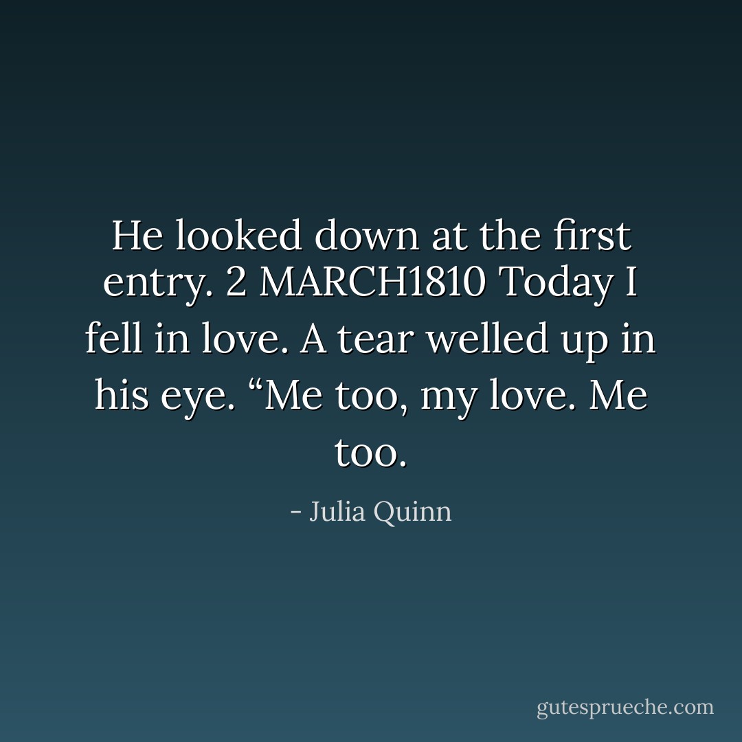 He looked down at the first entry.<br />2 MARCH1810<br />Today I fell in love.<br />A tear welled up in his eye. “Me too, my love. Me too. - Julia Quinn