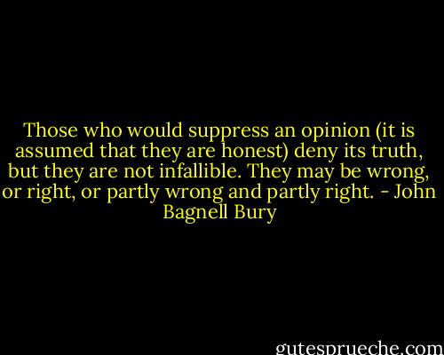 Those who would suppress an opinion (it is assumed that they are honest) deny its truth, but they are not infallible. They may be wrong, or right, or partly wrong and partly right. - John Bagnell Bury