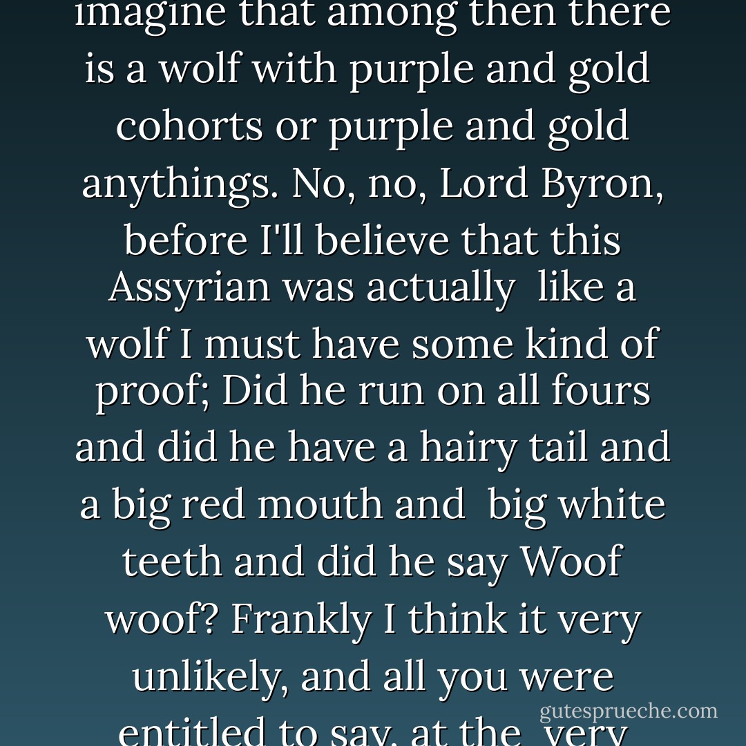 Very Like a Whale<br /><br />One thing that literature would be greatly the better for<br />Would be a more restricted employment by authors of simile and metaphor.<br />Authors of all races, be they Greeks, Romans, Teutons or Celts,<br />Can'ts seem just to say that anything is the thing it is but have<br />to go out<br /> of their way to say that it is like something else.<br />What foes it mean when we are told<br />That the Assyrian came down like a wolf on the fold?<br />In the first place, George Gordon Byron had had enough experience<br />To know that it probably wasn't just one Assyrian, it was a lot<br />of Assyrians.<br />However, as too many arguments are apt to induce apoplexy and thus<br /> hinder longevity,<br />We'll let it pass as one Assyrian for the sake of brevity.<br />Now then, this particular Assyrian, the one whose cohorts were gleaming<br /> in purple and gold,<br />Just what does the poet mean when he says he came down like a wolf<br />on<br /> the fold?<br />In heaven and earth more than is dreamed of in our philosophy there<br />are<br /> a great many things,<br />But i don't imagine that among then there is a wolf with purple<br />and gold<br /> cohorts or purple and gold anythings.<br />No, no, Lord Byron, before I'll believe that this Assyrian was actually<br /> like a wolf I must have some kind of proof;<br />Did he run on all fours and did he have a hairy tail and a big red<br />mouth and<br /> big white teeth and did he say Woof woof?<br />Frankly I think it very unlikely, and all you were entitled to say,<br />at the<br /> very most,<br />Was that the Assyrian cohorts came down like a lot of Assyrian cohorts<br /> about to destroy the Hebrew host.<br />But that wasn't fancy enough for Lord Byron, oh dear me no, he had<br />to<br /> invent a lot of figures of speech and then interpolate<br />them,<br />With the result that whenever you mention Old Testament soldiers<br />to<br /> people they say Oh yes, they're the ones that a lot<br />of wolves dressed<br /> up in gold and purple ate them.<br />That's the kind of thing that's being done all the time by poets,<br />from Homer<br /> to Tennyson;<br />They're always comparing ladies to lilies and veal to venison,<br />And they always say things like that the snow is a white blanket<br />after a<br /> winter storm.<br />Oh it is, is it, all right then, you sleep under a six-inch blanket<br />of snow and<br /> I'll sleep under a half-inch blanket of unpoetical<br />blanket material and<br /> we'll see which one keeps warm,<br />And after that maybe you'll begin to comprehend dimly,<br />What I mean by too much metaphor and simile. - Ogden Nash
