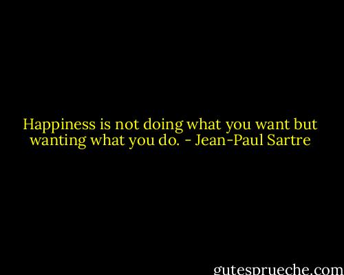 Happiness is not doing what you want but wanting what you do. - Jean-Paul Sartre