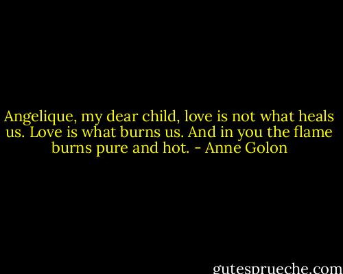 Angelique, my dear child, love is not what heals us. Love is what burns us. And in you the flame burns pure and hot. - Anne Golon