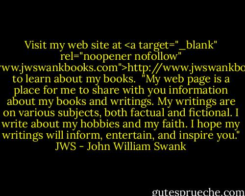 Visit my web site at <a target="_blank" rel="noopener nofollow" href="http://www.jwswankbooks.com">http://www.jwswankbooks.com</a>. to learn about my books.<br /><br />"My web page is a place for me to share with you information about my books and writings. My writings are on various subjects, both factual and fictional. I write about my hobbies and my faith. I hope my writings will inform, entertain, and inspire you." JWS - John William Swank