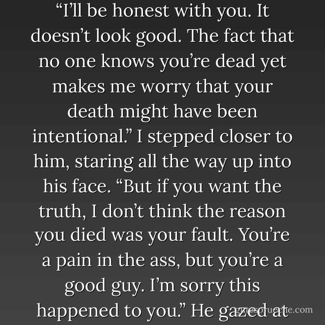 Do you really think I’ve been murdered?” Michael’s voice was soft, but I still heard it from across the bedroom. He stood in the doorway with a rather solemn expression. Words failed me. Would he really want to hear the answer? If it were me, would I want to know if someone killed me? Maybe. <br />I took a deep breath. “I’ll be honest with you. It doesn’t look good. The fact that no one knows you’re dead yet makes me worry that your death might have been intentional.”<br />I stepped closer to him, staring all the way up into his face. “But if you want the truth, I don’t think the reason you died was your fault. You’re a pain in the ass, but you’re a good guy. I’m sorry this happened to you.”<br />He gazed at me for a handful of seconds before nodding and his hair slid forward into his eyes. For some reason, it was the first time Michael seemed human. He was always so amiable and confident that seeing him be vulnerable felt odd. <br />“Thank you.”<br />“Come on. Let’s go find some answers. - Kyoko M.