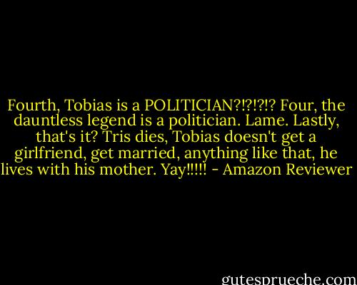 Fourth, Tobias is a POLITICIAN?!?!?!? Four, the dauntless legend is a politician. Lame. Lastly, that's it? Tris dies, Tobias doesn't get a girlfriend, get married, anything like that, he lives with his mother. Yay!!!!! - Amazon Reviewer