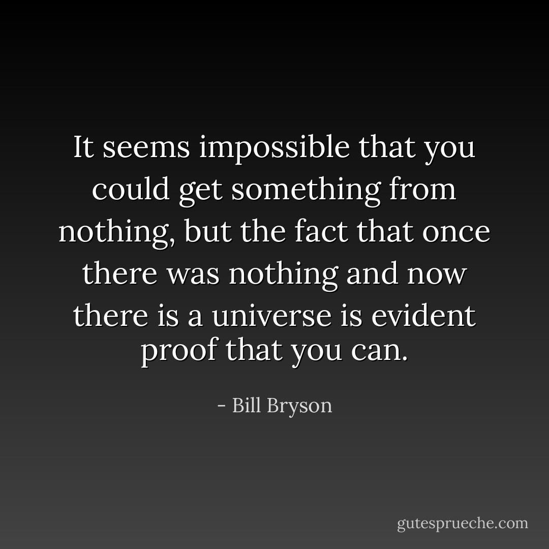 It seems impossible that you could get something from nothing, but the fact that once there was nothing and now there is a universe is evident proof that you can. - Bill Bryson