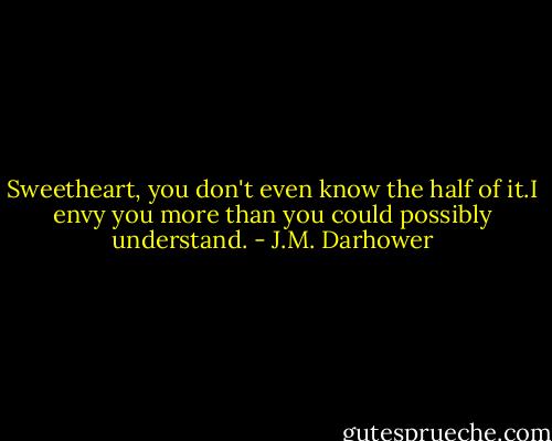 Sweetheart, you don't even know the half of it.I envy you more than you could possibly understand. - J.M. Darhower