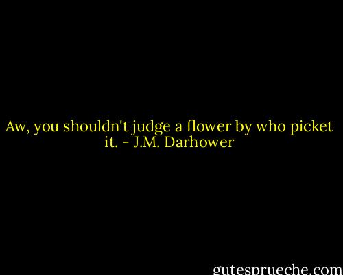 Aw, you shouldn't judge a flower by who picket it. - J.M. Darhower