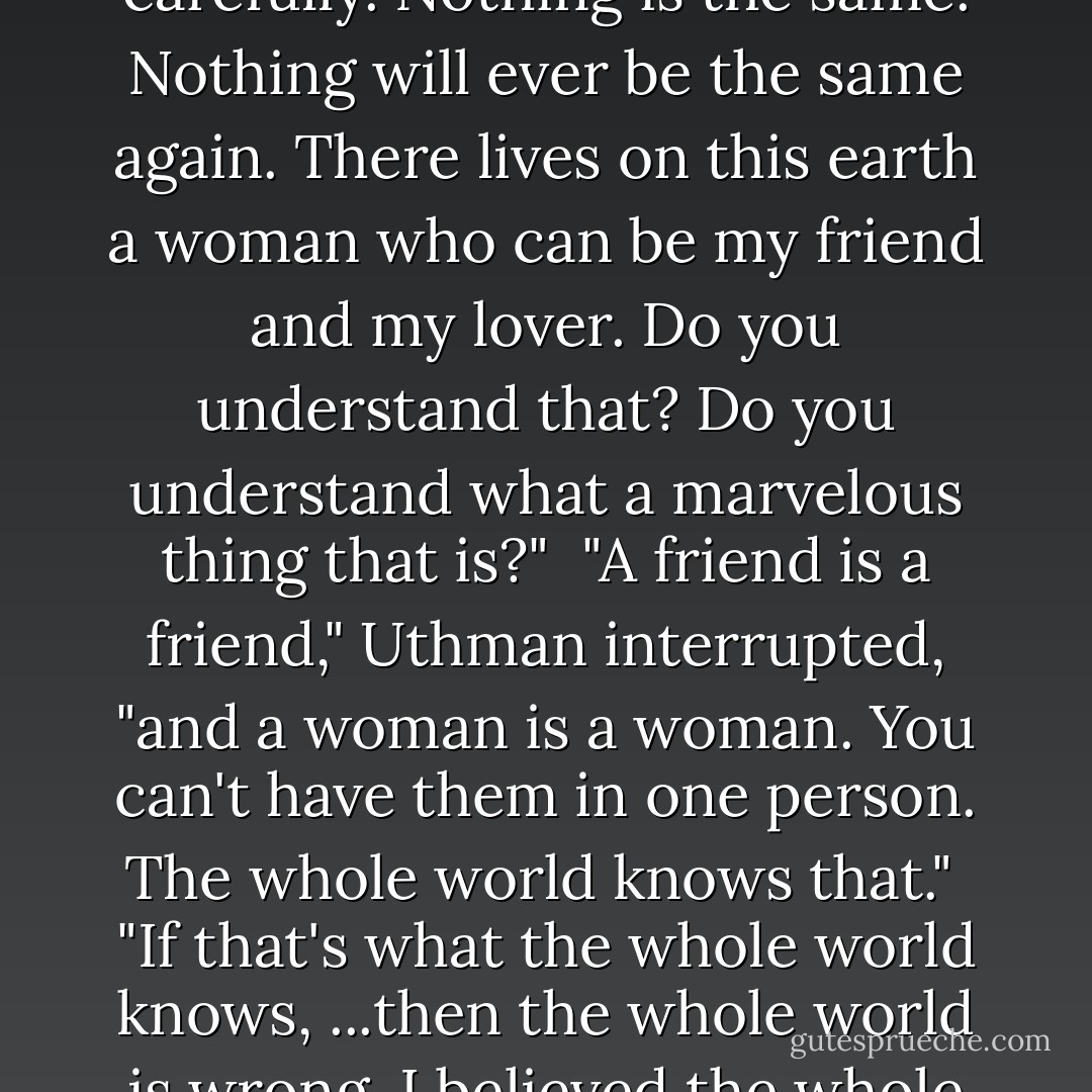 Listen to me, Amin," I said slowly. "Listen to me very carefully. Nothing is the same. Nothing will ever be the same again. There lives on this earth a woman who can be my friend and my lover. Do you understand that? Do you understand what a marvelous thing that is?"<br /><br />"A friend is a friend," Uthman interrupted, "and a woman is a woman. You can't have them in one person. The whole world knows that."<br /><br />"If that's what the whole world knows, ...then the whole world is wrong. I believed the whole world, and I lost her. - Barbara Cohen