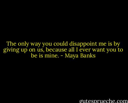 The only way you could disappoint me is by giving up on us, because all I ever want you to be is mine. - Maya Banks