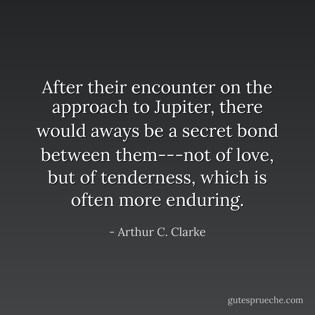 After their encounter on the approach to Jupiter, there would aways be a secret bond between them---not of love, but of tenderness, which is often more enduring. - Arthur C. Clarke