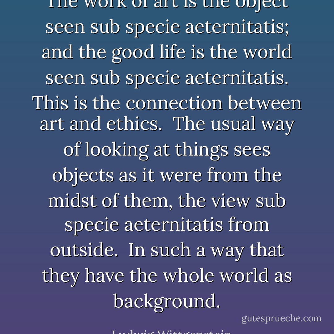 The work of art is the object seen sub specie aeternitatis; and the good life is the world seen sub specie aeternitatis. This is the connection between art and ethics.<br /><br />The usual way of looking at things sees objects as it were from the midst of them, the view sub specie aeternitatis from outside.<br /><br />In such a way that they have the whole world as background. - Ludwig Wittgenstein