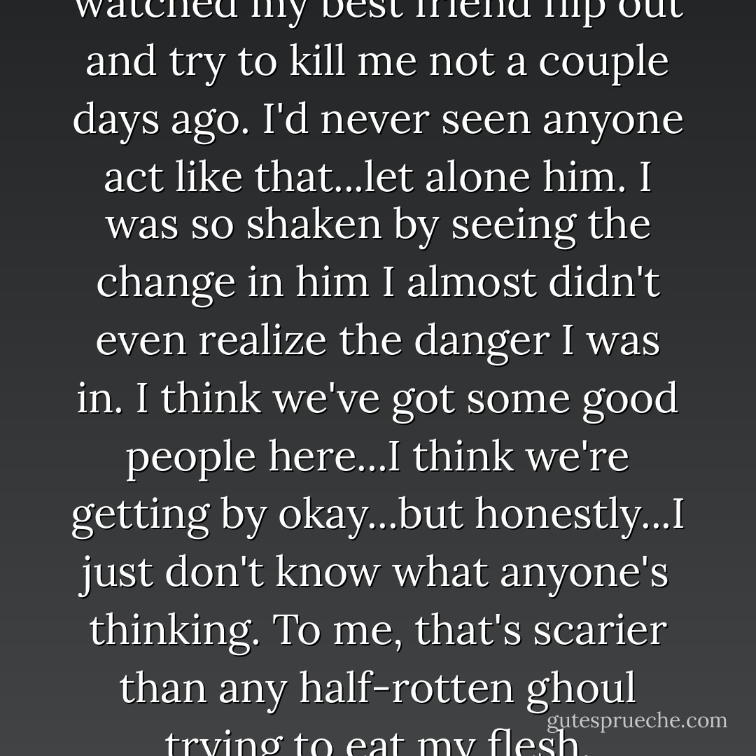 This stuff changes people. I just watched my best friend flip out and try to kill me not a couple days ago. I'd never seen anyone act like that...let alone him. I was so shaken by seeing the change in him I almost didn't even realize the danger I was in. I think we've got some good people here...I think we're getting by okay...but honestly...I just don't know what anyone's thinking. To me, that's scarier than any half-rotten ghoul trying to eat my flesh. - Robert Kirkman