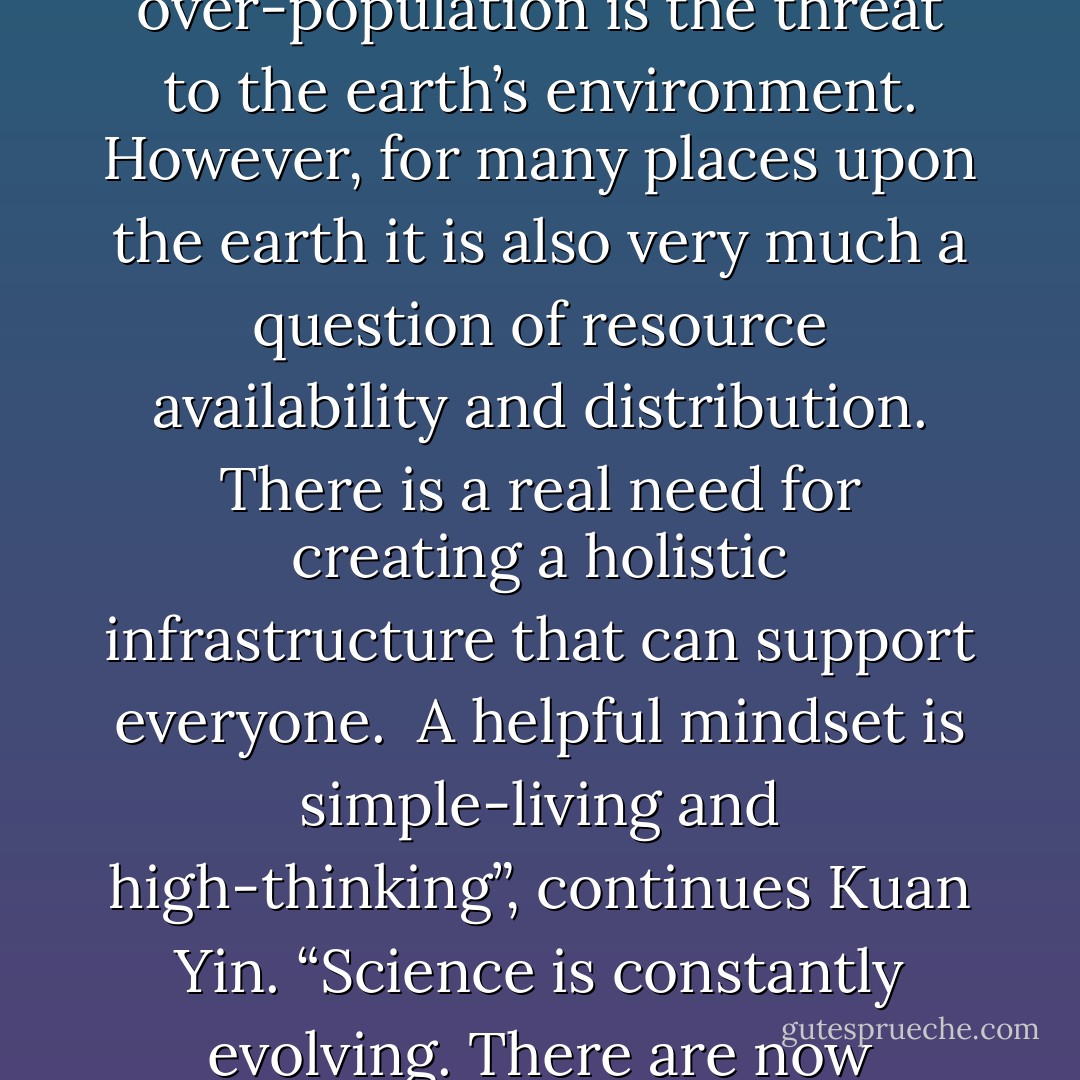 What is the most helpful thing we can do for the earth and her people, Kuan Yin?”<br /><br />“Kuan Yin is changing shape in response to your question, Hope. I’m not sure what this particular shape-shifting means, if it is an answer in itself or if she is adjusting to the question” Lena contemplates. “I’ll just watch for a moment and try to understand.”<br /><br />“Loving people is the most helpful thing anyone can do,” Kuan Yin answers after a short while. “Your society has the resources, at this very moment, to fashion industries and lifestyles conducive to a non-harmful environment. There is a popular belief that over-population is the threat to the earth’s environment. However, for many places upon the earth it is also very much a question of resource availability and distribution. There is a real need for creating a holistic infrastructure that can support everyone.<br /><br />A helpful mindset is simple-living and high-thinking”, continues Kuan Yin. “Science is constantly evolving. There are now recyclable batteries, ink cartridges, etc. Keep up to date on the latest technologies. Be aware, set examples and create trends that will positively influence people’s lives and the environment. As I said earlier, however, this is also a discussion about love and developing a greater capacity to love. It can help everyone.<br />We’re all one huge family, a great continuum. Don’t underestimate the power of the love created in your homes and families. This love has an immense potency, the power to influence others lives in a positive way. - Hope Bradford