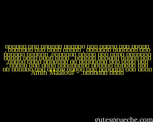 فزواج جدى وجدتى كان بمثابة اللقاء غير المرجح بين تقليدين مختلفين , الأول يقوم على الصرامة , والثانى يقوم على غرابة الأطوار. جدولان تعانقا ولم يمتزج أحدهما بالأخر . ولدى وفاة بطرس باكرا نضب فجأة أحد الجدولين أو بالأحرى أصبح جوفيا. وقد استغرق ادراكى لإزدواجية أهلى بعض الوقت : فتحت هذه الصرامة ثمة غليان يشارف على الجنون فى أغلب الأحيان. - Amin Maalouf