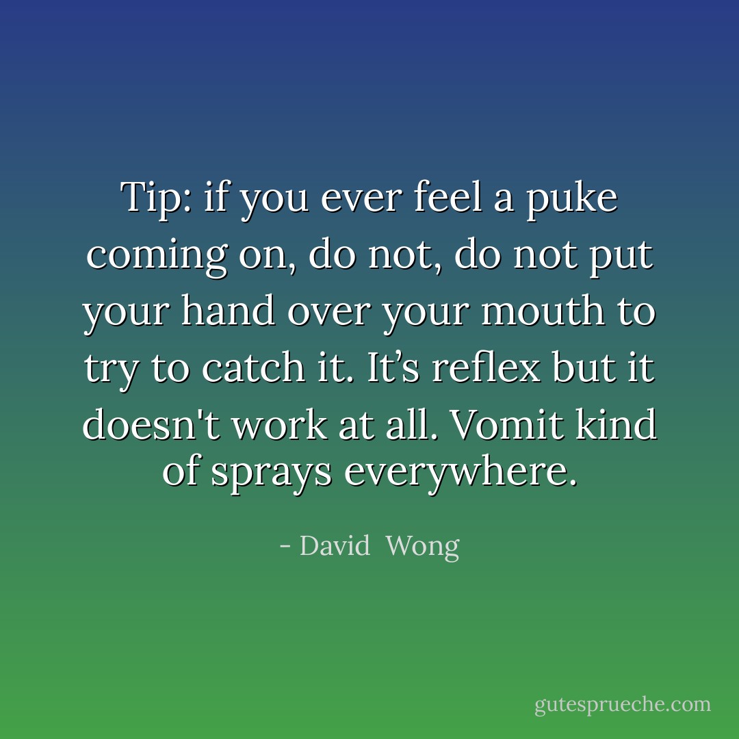 Tip: if you ever feel a puke coming on, do not, <i>do not</i> put your hand over your mouth to try to catch it. It’s reflex but it doesn't work at all. Vomit kind of sprays everywhere. - David  Wong