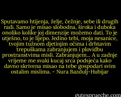 Sputavamo htijenja, želje, čežnje, sebe ili drugih radi. Samo je misao slobodna, široka i duboka onoliko kolike joj dimenzije možemo dati. To je utješno, to je lijepo. Jedino tebi, moja nesanice, tvojim tužnom djetinjim očima i drhtavim trepuškama zabranjujem i plovidbu prostranstvima misli. Zabranjujem... A u zadnje vrijeme me svaki kucaj srca podsjeća kako davno skrivena misao na tebe gospodari svim ostalim mislima. - Nura Bazdulj-Hubijar