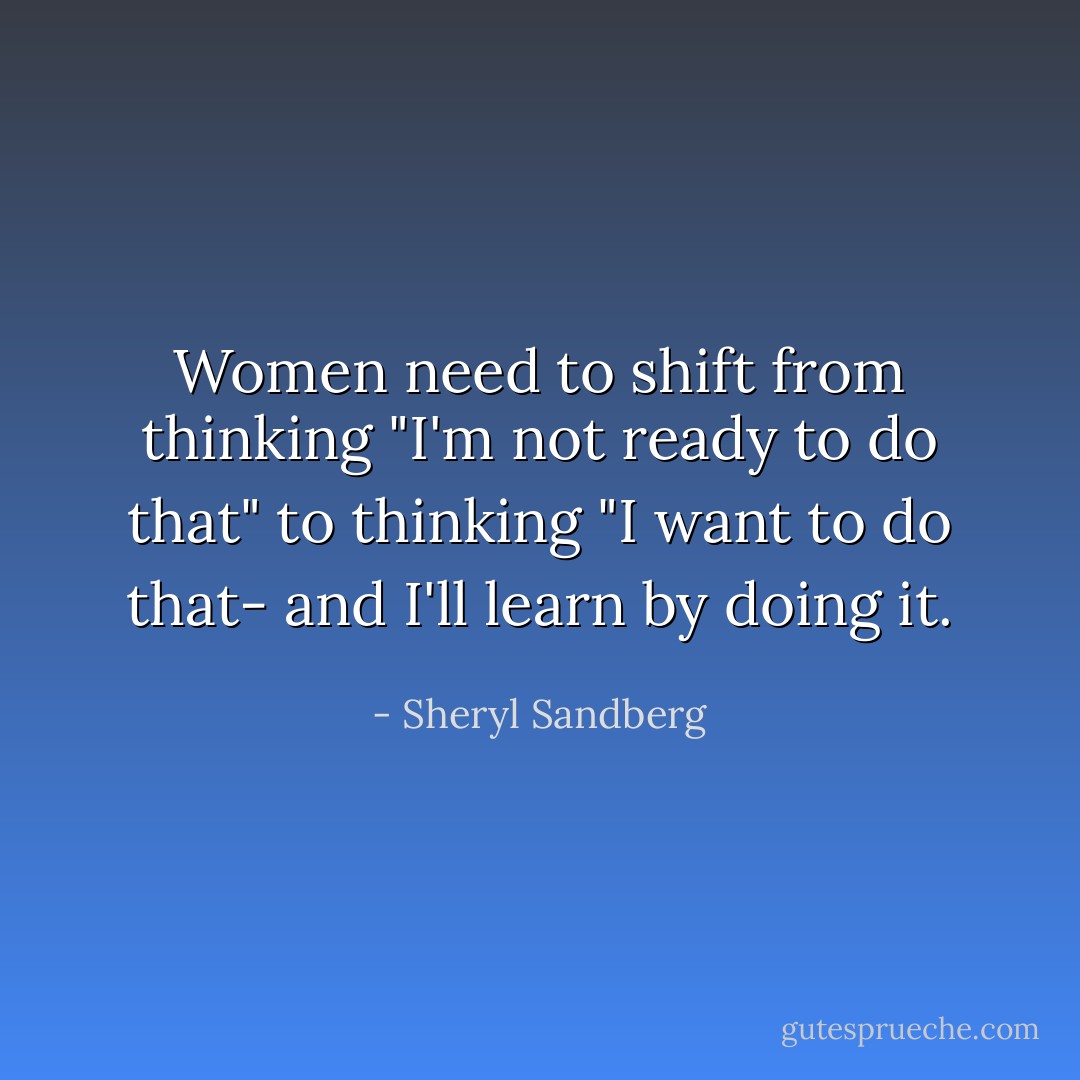 Women need to shift from thinking "I'm not ready to do that" to thinking "I want to do that- and I'll learn by doing it. - Sheryl Sandberg