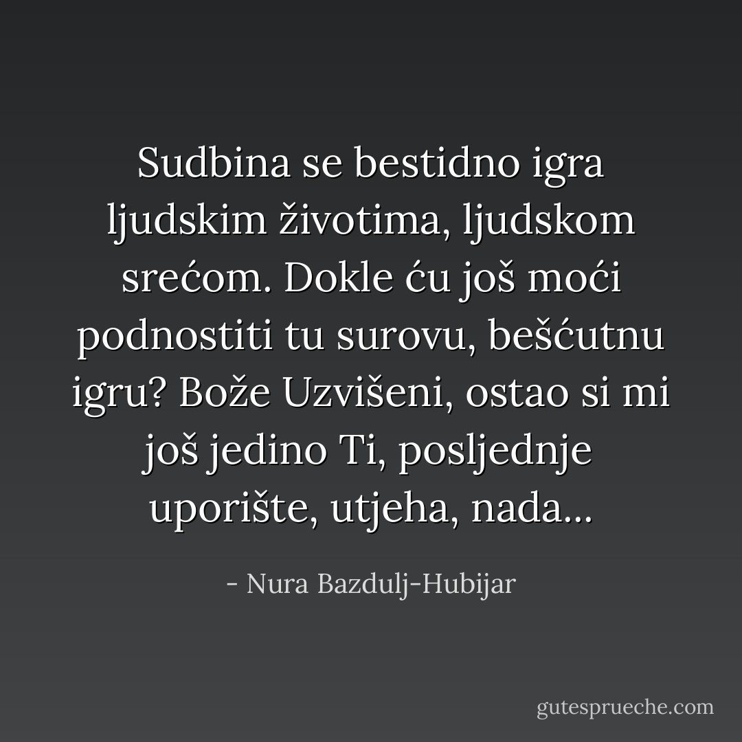 Sudbina se bestidno igra ljudskim životima, ljudskom srećom. Dokle ću još moći podnostiti tu surovu, bešćutnu igru? Bože Uzvišeni, ostao si mi još jedino Ti, posljednje uporište, utjeha, nada... - Nura Bazdulj-Hubijar