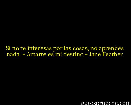 Si no te interesas por las cosas, no aprendes nada. - Amarte es mi destino - Jane Feather