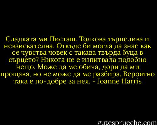 Сладката ми Писташ. Толкова търпелива и невзискателна. Откъде би могла да знае как се чувства човек с такава твърда буца в сърцето? Никога не е изпитвала подобно нещо. Може да ме обича, дори да ми прощава, но не може да ме разбира. Вероятно така е по-добре за нея. - Joanne Harris