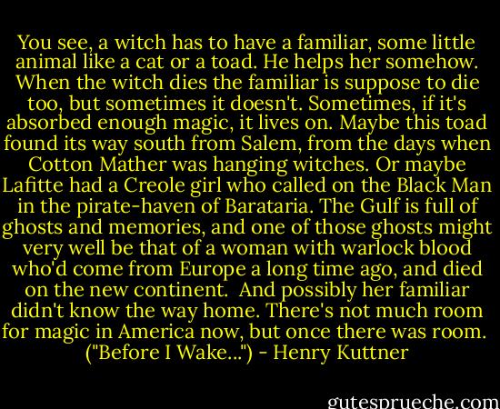 You see, a witch has to have a familiar, some little animal like a cat or a toad. He helps her somehow. When the witch dies the familiar is suppose to die too, but sometimes it doesn't. Sometimes, if it's absorbed enough magic, it lives on. Maybe this toad found its way south from Salem, from the days when Cotton Mather was hanging witches. Or maybe Lafitte had a Creole girl who called on the Black Man in the pirate-haven of Barataria. The Gulf is full of ghosts and memories, and one of those ghosts might very well be that of a woman with warlock blood who'd come from Europe a long time ago, and died on the new continent.<br /><br />And possibly her familiar didn't know the way home. There's not much room for magic in America now, but once there was room.<br /><br />("Before I Wake...") - Henry Kuttner