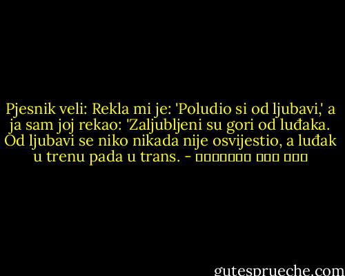 Pjesnik veli:<br />Rekla mi je: 'Poludio si od ljubavi,' a ja sam joj rekao: 'Zaljubljeni su gori od luđaka. Od ljubavi se niko nikada nije osvijestio, a luđak u trenu pada u trans. - ابن قيم الجوزية