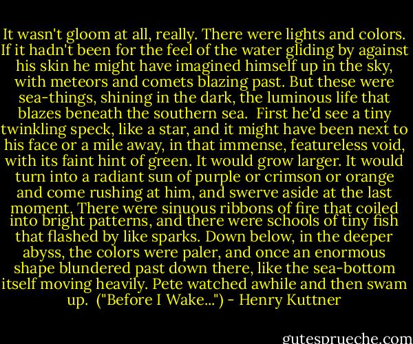 It wasn't gloom at all, really. There were lights and colors. If it hadn't been for the feel of the water gliding by against his skin he might have imagined himself up in the sky, with meteors and comets blazing past. But these were sea-things, shining in the dark, the luminous life that blazes beneath the southern sea.<br /><br />First he'd see a tiny twinkling speck, like a star, and it might have been next to his face or a mile away, in that immense, featureless void, with its faint hint of green. It would grow larger. It would turn into a radiant sun of purple or crimson or orange and come rushing at him, and swerve aside at the last moment. There were sinuous ribbons of fire that coiled into bright patterns, and there were schools of tiny fish that flashed by like sparks. Down below, in the deeper abyss, the colors were paler, and once an enormous shape blundered past down there, like the sea-bottom itself moving heavily. Pete watched awhile and then swam up.<br /><br />("Before I Wake...") - Henry Kuttner