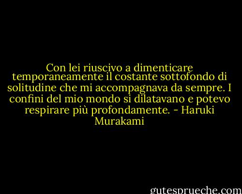 Con lei riuscivo a dimenticare temporaneamente il costante sottofondo di solitudine che mi accompagnava da sempre. I confini del mio mondo si dilatavano e potevo respirare più profondamente. - Haruki Murakami