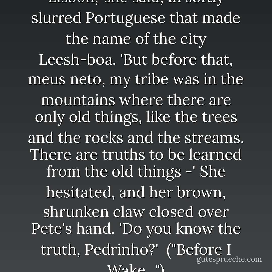 A long time ago I lived in Lisbon,' she said, in softly slurred Portuguese that made the name of the city Leesh-boa. 'But before that, meus neto, my tribe was in the mountains where there are only old things, like the trees and the rocks and the streams. There are truths to be learned from the old things -' She hesitated, and her brown, shrunken claw closed over Pete's hand. 'Do you know the truth, Pedrinho?'<br /><br />("Before I Wake...") - Henry Kuttner