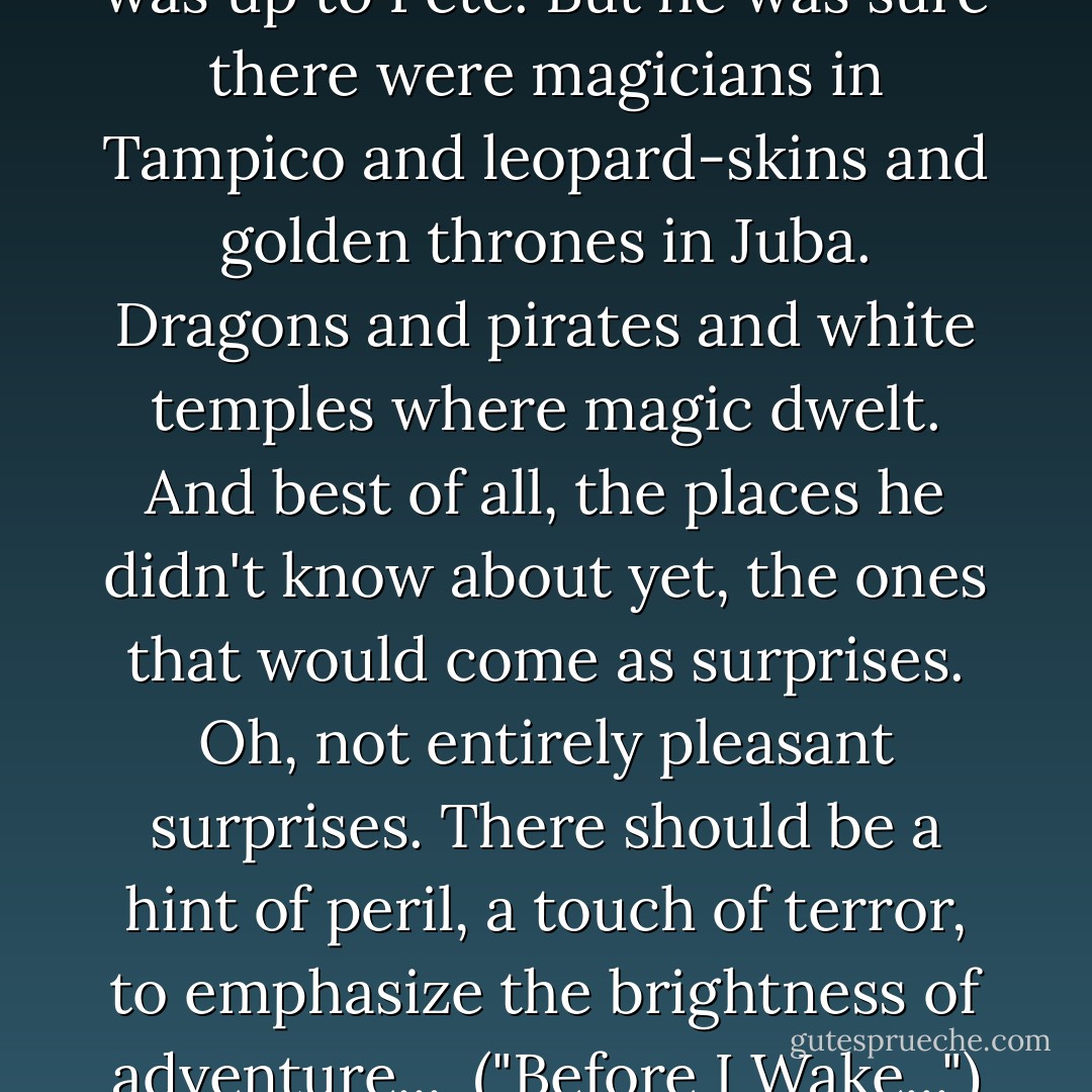 What he'd find there, of course, was up to Pete. But he was sure there were magicians in Tampico and leopard-skins and golden thrones in Juba. Dragons and pirates and white temples where magic dwelt. And best of all, the places he didn't know about yet, the ones that would come as surprises. Oh, not entirely pleasant surprises. There should be a hint of peril, a touch of terror, to emphasize the brightness of adventure...<br /><br />("Before I Wake...") - Henry Kuttner