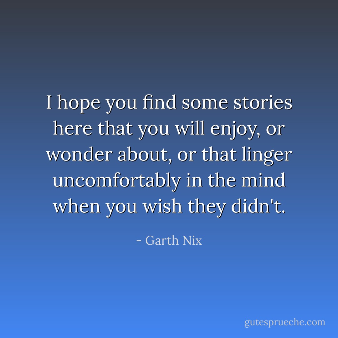 I hope you find some stories here that you will enjoy, or wonder about, or that linger uncomfortably in the mind when you wish they didn't. - Garth Nix