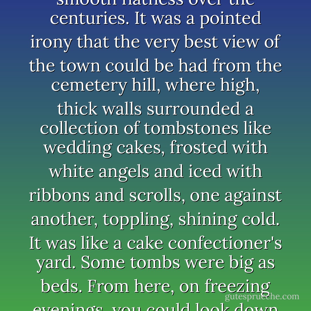 The graveyard was at the top of the hill. It looked over all of the town. The town was hills - hills that issued down in trickles and then creeks and then rivers of cobblestone into the town, to flood the town with rough and beautiful stone that had been polished into smooth flatness over the centuries. It was a pointed irony that the very best view of the town could be had from the cemetery hill, where high, thick walls surrounded a collection of tombstones like wedding cakes, frosted with white angels and iced with ribbons and scrolls, one against another, toppling, shining cold. It was like a cake confectioner's yard. Some tombs were big as beds. From here, on freezing evenings, you could look down at the candle-lit valley, hear dogs bark, sharp as tuning forks banged on a flat stone, see all the funeral processions coming up the hill in the dark, coffins balanced on shoulders.<br /><br />("The Candy Skull") - Ray Bradbury