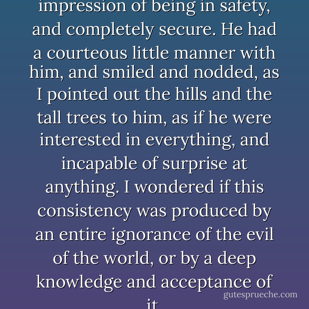 He conveyed a strange impression of being in safety, and completely secure. He had a courteous little manner with him, and smiled and nodded, as I pointed out the hills and the tall trees to him, as if he were interested in everything, and incapable of surprise at anything. I wondered if this consistency was produced by an entire ignorance of the evil of the world, or by a deep knowledge and acceptance of it. - Karen Blixen