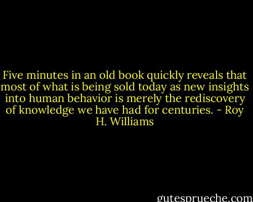 Five minutes in an old book quickly reveals that most of what is being sold today as new insights into human behavior is merely the rediscovery of knowledge we have had for centuries. - Roy H. Williams