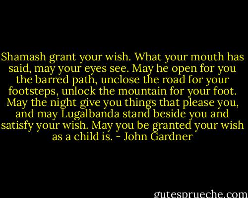 Shamash grant your wish.<br />What your mouth has said, may your eyes see.<br />May he open for you the barred path,<br />unclose the road for your footsteps,<br />unlock the mountain for your foot.<br />May the night give you things that please you,<br />and may Lugalbanda stand beside you<br />and satisfy your wish.<br />May you be granted your wish as a child is. - John Gardner
