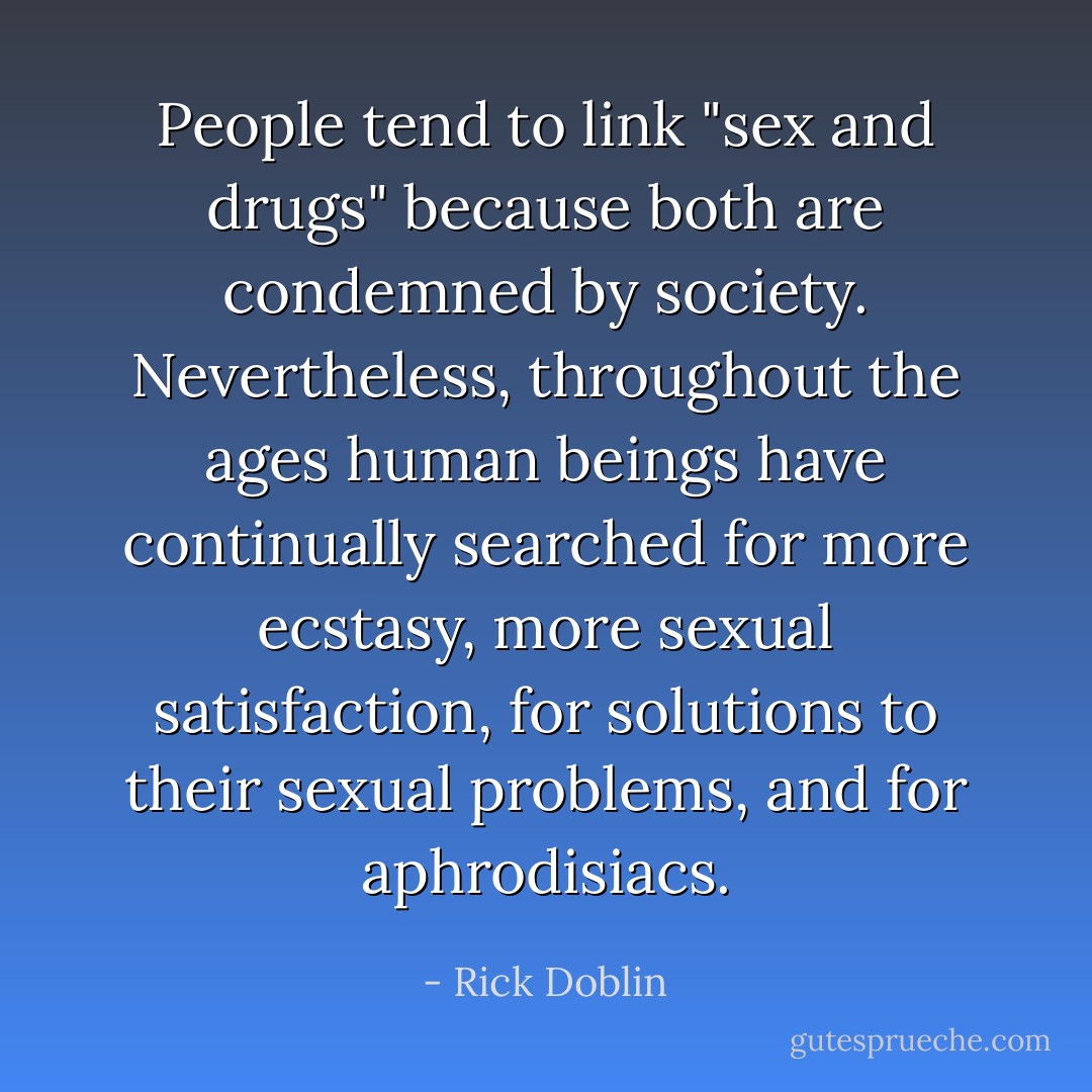 People tend to link "sex and drugs" because both are condemned by society. Nevertheless, throughout the ages human beings have continually searched for more ecstasy, more sexual satisfaction, for solutions to their sexual problems, and for aphrodisiacs. - Rick Doblin