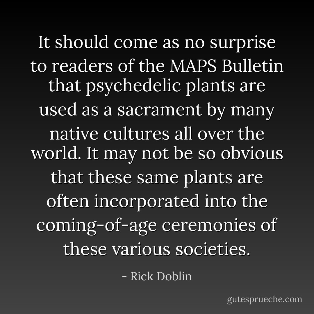 It should come as no surprise to readers of the MAPS Bulletin that psychedelic plants are used as a sacrament by many native cultures all over the world. It may not be so obvious that these same plants are often incorporated into the coming-of-age ceremonies of these various societies. - Rick Doblin