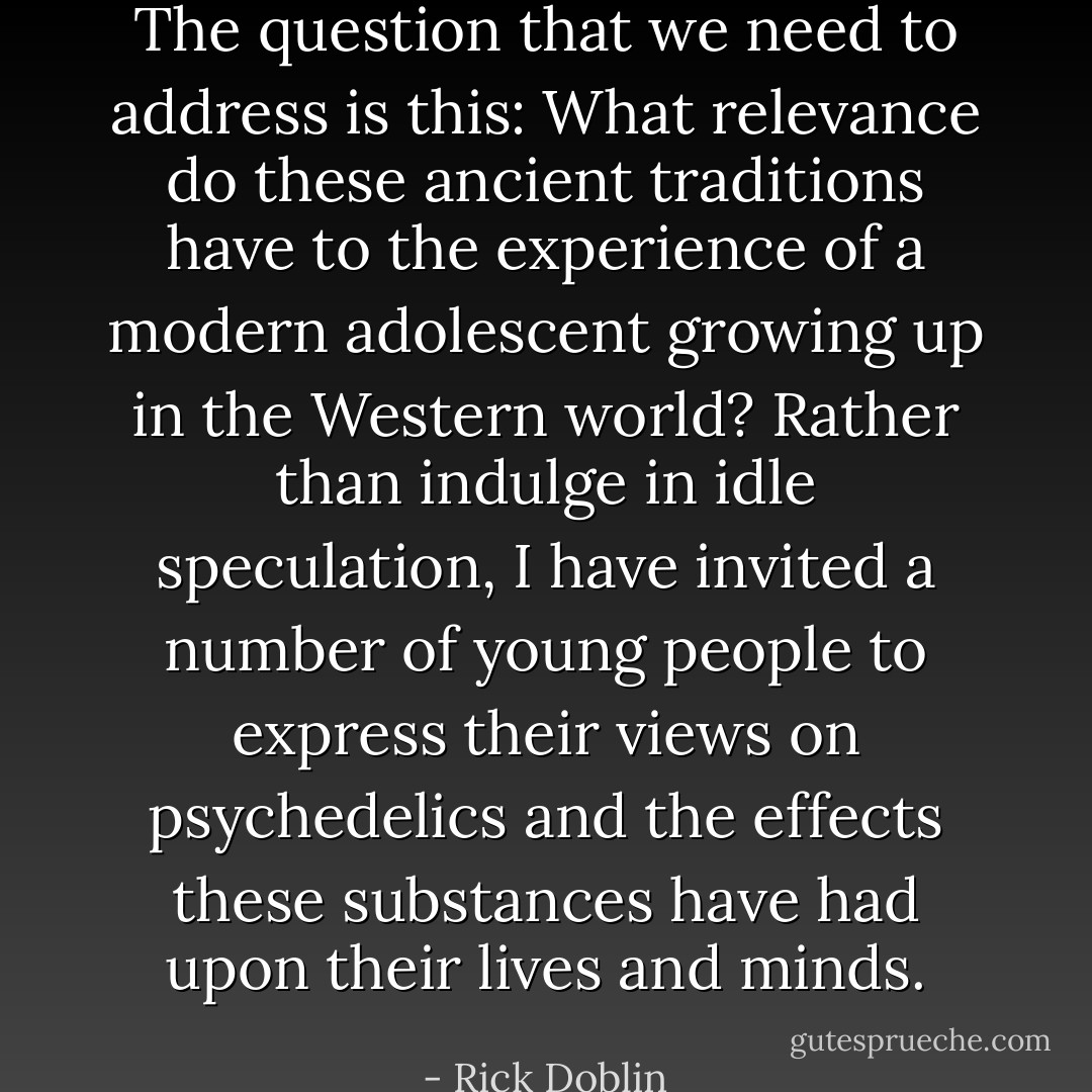 The question that we need to address is this: What relevance do these ancient traditions have to the experience of a modern adolescent growing up in the Western world? Rather than indulge in idle speculation, I have invited a number of young people to express their views on psychedelics and the effects these substances have had upon their lives and minds. - Rick Doblin