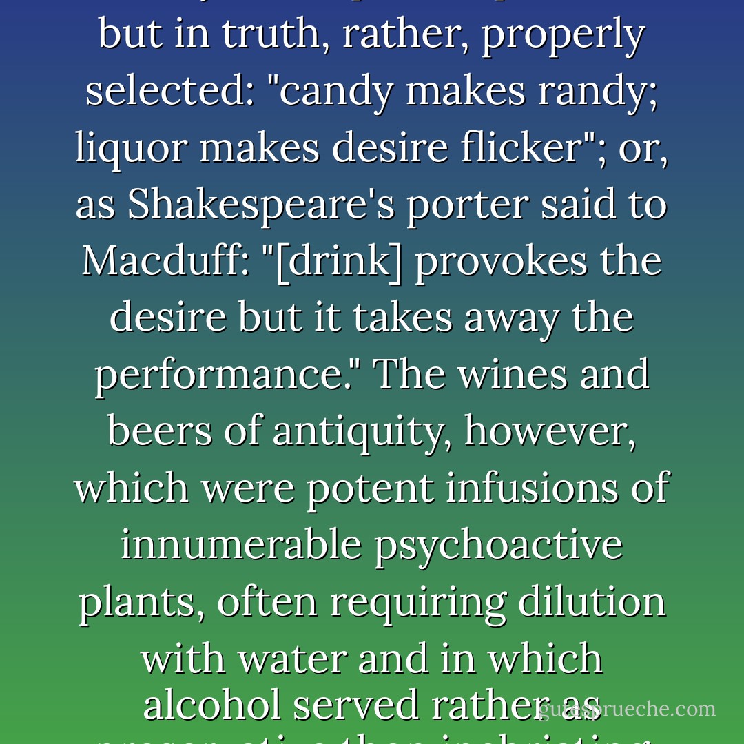 We've been told that with regard to seduction, "candy is dandy, but liquor is quicker," but in truth, rather, properly selected: "candy makes randy; liquor makes desire flicker"; or, as Shakespeare's porter said to Macduff: "[drink] provokes the desire but it takes away the performance." The wines and beers of antiquity, however, which were potent infusions of innumerable psychoactive plants, often requiring dilution with water and in which alcohol served rather as preservative then inebriating active principle. - Rick Doblin