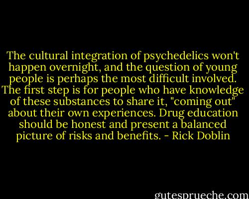 The cultural integration of psychedelics won't happen overnight, and the question of young people is perhaps the most difficult involved. The first step is for people who have knowledge of these substances to share it, "coming out" about their own experiences. Drug education should be honest and present a balanced picture of risks and benefits. - Rick Doblin