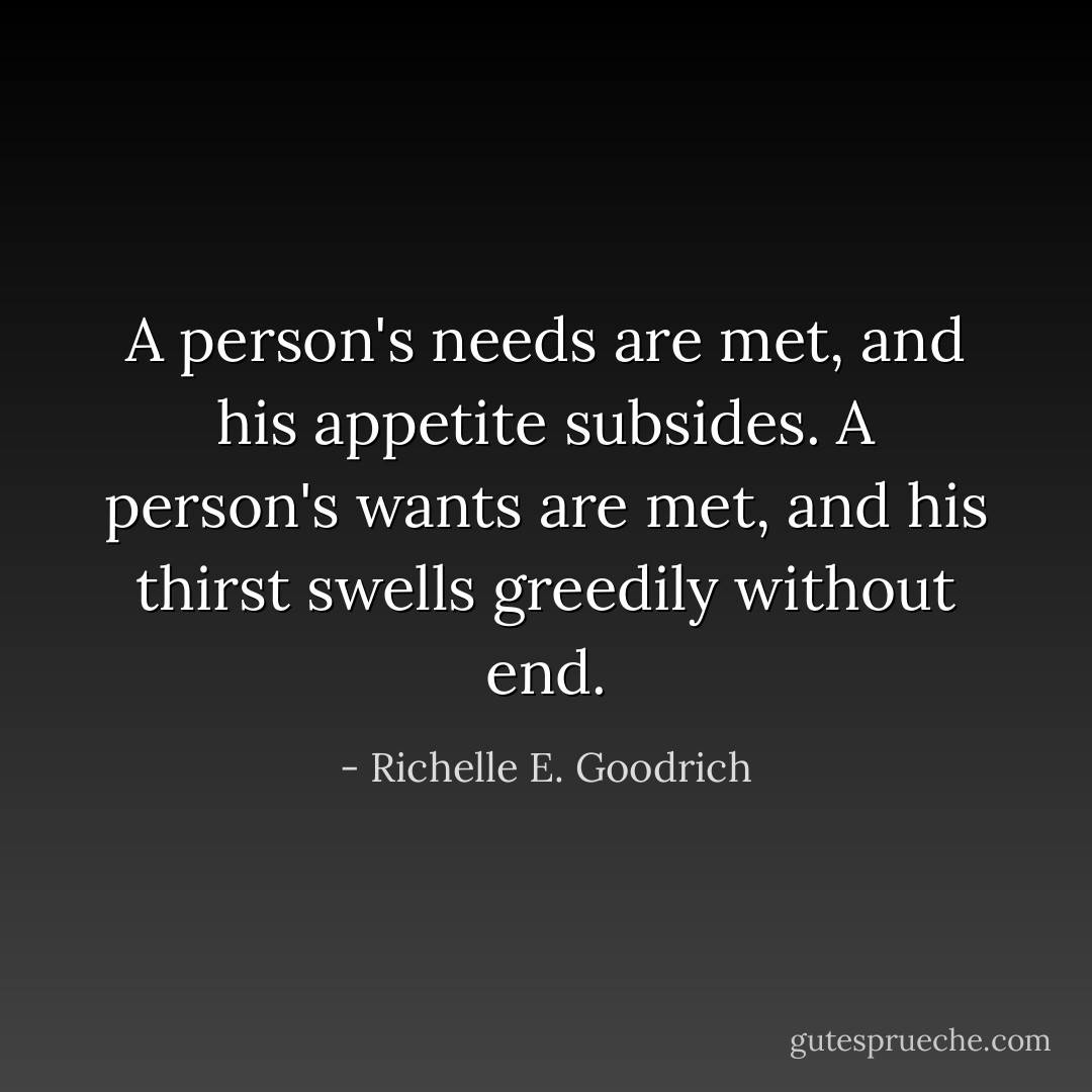 A person's <i>needs</i> are met, and his appetite subsides. A person's <i>wants</i> are met, and his thirst swells greedily without end. - Richelle E. Goodrich