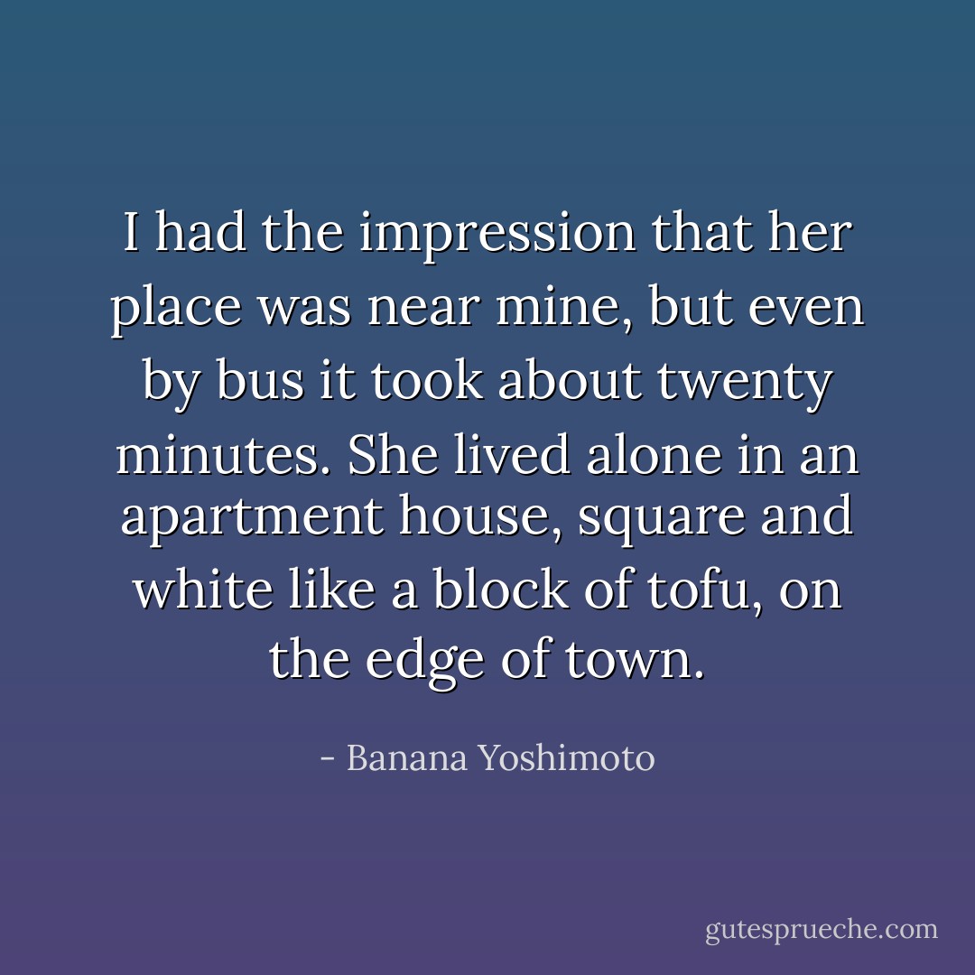 I had the impression that her place was near mine, but even by bus it took about twenty minutes. She lived alone in an apartment house, square and white like a block of tofu, on the edge of town. - Banana Yoshimoto