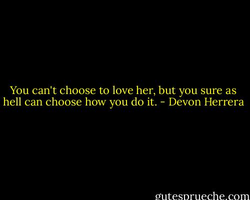 You can't choose to love her, but you sure as hell can choose how you do it. - Devon Herrera