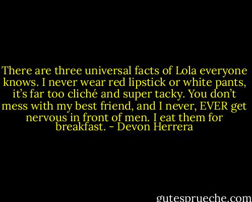 There are three universal facts of Lola everyone knows. I never wear red lipstick or white pants, it’s far too cliché and super tacky. You don’t mess with my best friend, and I never, EVER get nervous in front of men. I eat them for breakfast. - Devon Herrera