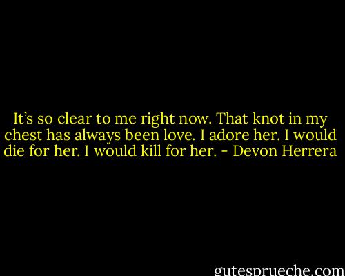 It’s so clear to me right now. That knot in my chest has always been love. I adore her. I would die for her. I would kill for her. - Devon Herrera