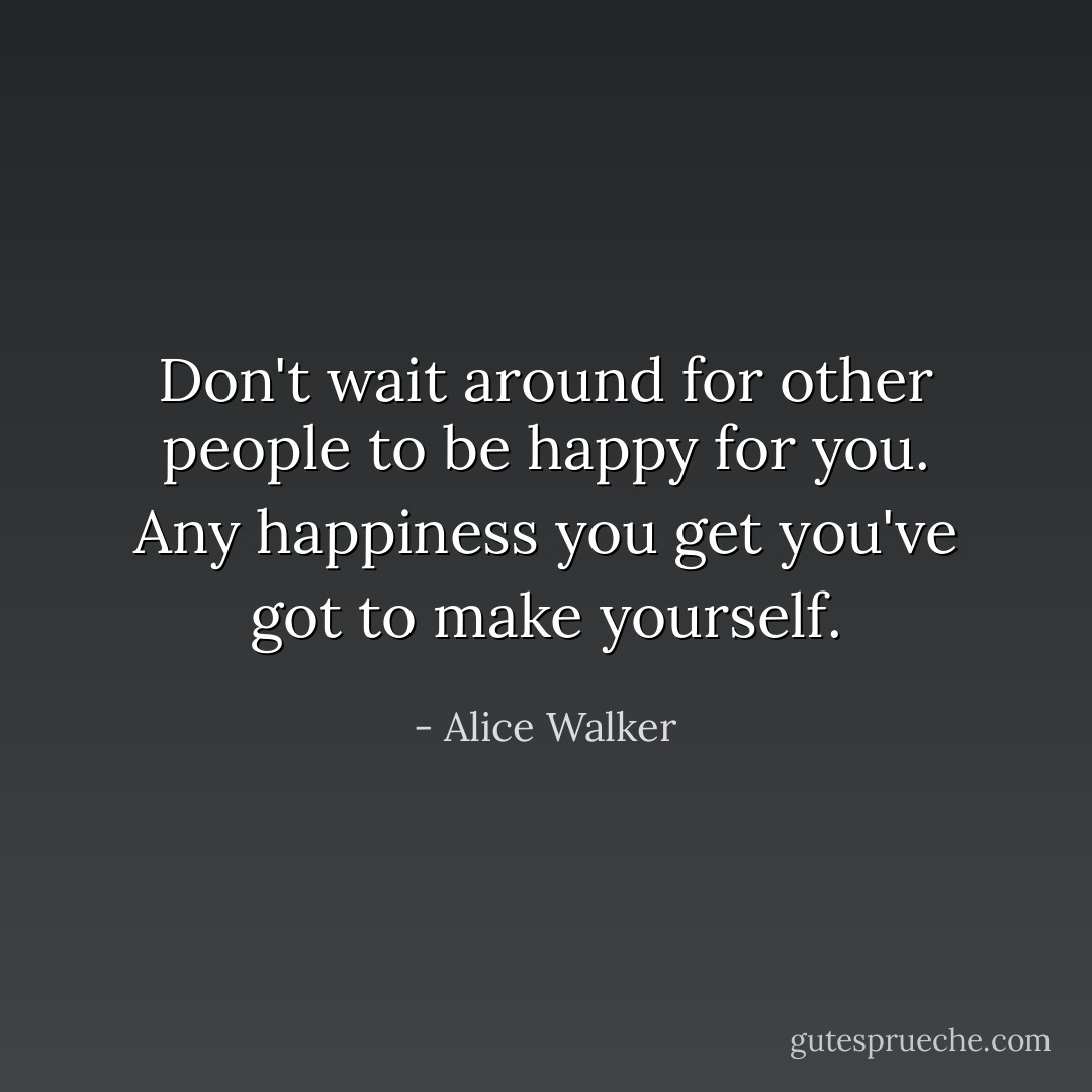 Don't wait around for other people to be happy for you. Any happiness you get you've got to make yourself. - Alice Walker
