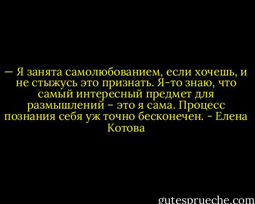 — Я занята самолюбованием, если хочешь, и не стыжусь это признать. Я-то знаю, что самый интересный предмет для размышлений – это я сама. Процесс познания себя уж точно бесконечен. - Елена Котова