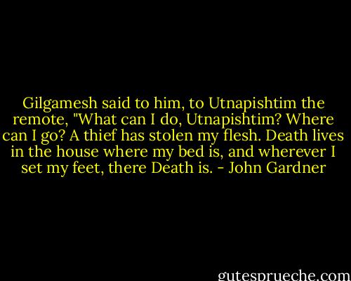Gilgamesh said to him, to Utnapishtim the remote,<br />"What can I do, Utnapishtim? Where can I go?<br />A thief has stolen my flesh.<br />Death lives in the house where my bed is,<br />and wherever I set my feet, there Death is. - John Gardner